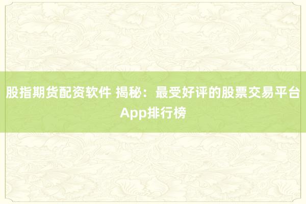 股指期货配资软件 揭秘：最受好评的股票交易平台App排行榜