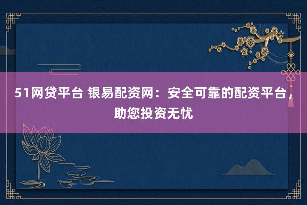 51网贷平台 银易配资网：安全可靠的配资平台，助您投资无忧