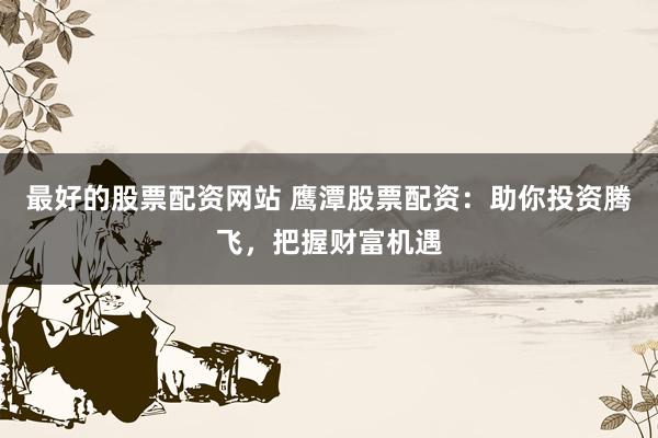 最好的股票配资网站 鹰潭股票配资：助你投资腾飞，把握财富机遇