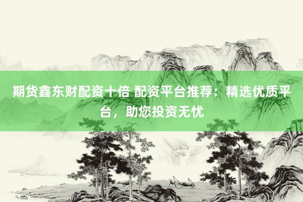 期货鑫东财配资十倍 配资平台推荐：精选优质平台，助您投资无忧