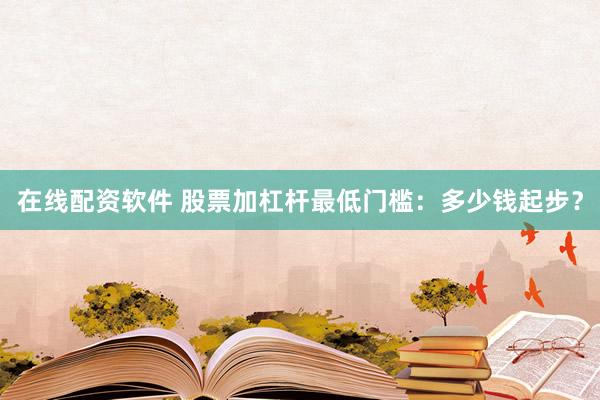 在线配资软件 股票加杠杆最低门槛：多少钱起步？