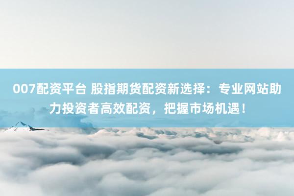007配资平台 股指期货配资新选择：专业网站助力投资者高效配资，把握市场机遇！