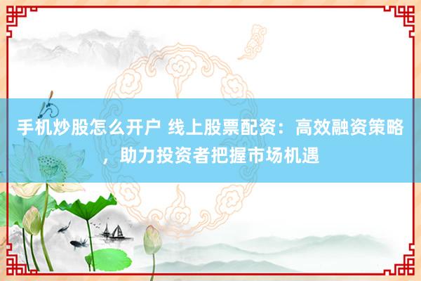 手机炒股怎么开户 线上股票配资：高效融资策略，助力投资者把握市场机遇