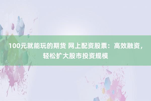 100元就能玩的期货 网上配资股票：高效融资，轻松扩大股市投资规模