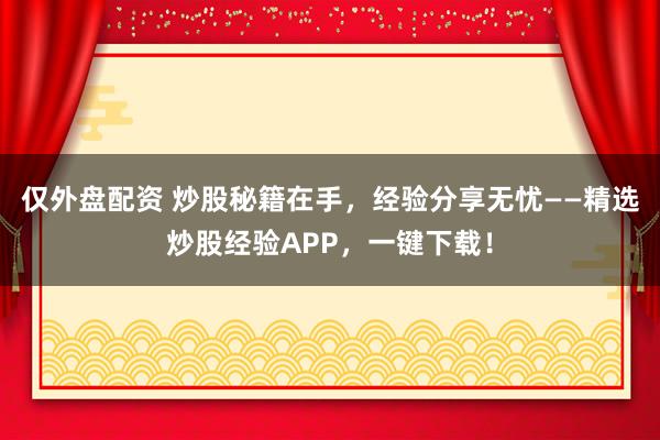 仅外盘配资 炒股秘籍在手，经验分享无忧——精选炒股经验APP，一键下载！