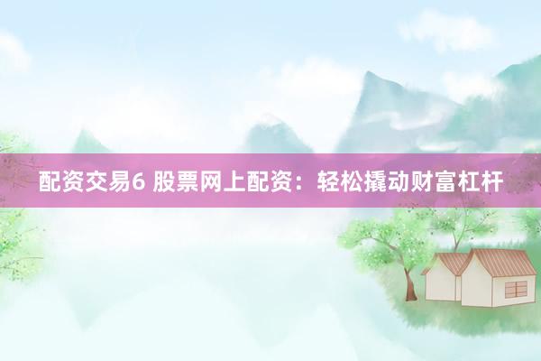 配资交易6 股票网上配资：轻松撬动财富杠杆