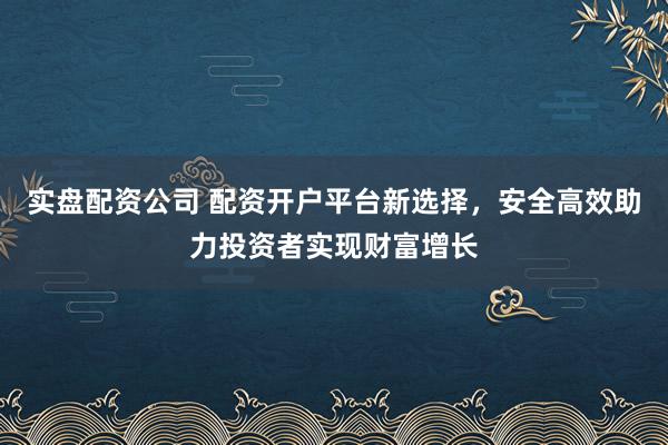 实盘配资公司 配资开户平台新选择，安全高效助力投资者实现财富增长