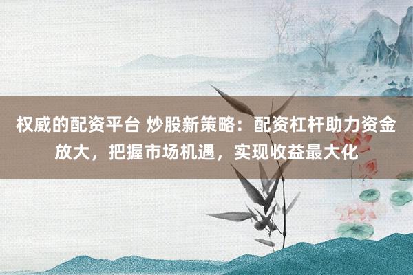权威的配资平台 炒股新策略：配资杠杆助力资金放大，把握市场机遇，实现收益最大化