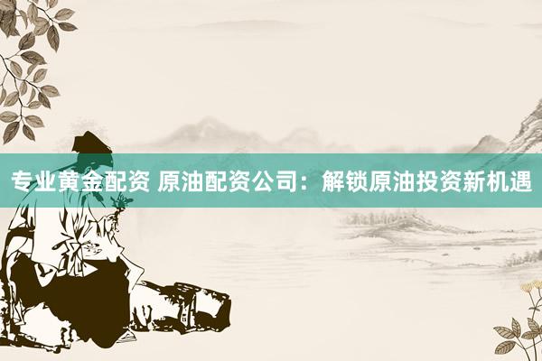 专业黄金配资 原油配资公司：解锁原油投资新机遇