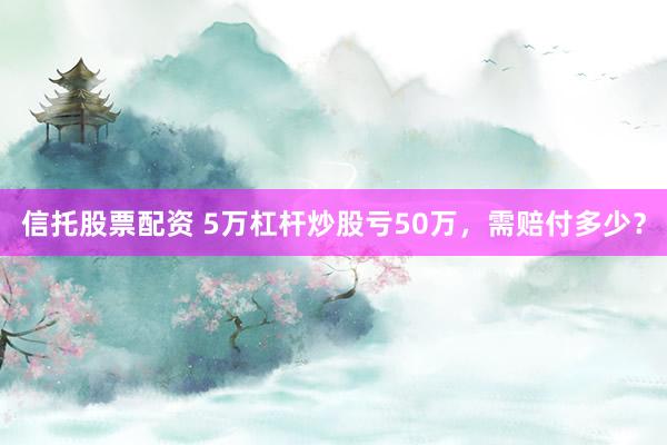 信托股票配资 5万杠杆炒股亏50万，需赔付多少？