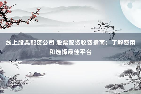 线上股票配资公司 股票配资收费指南：了解费用和选择最佳平台