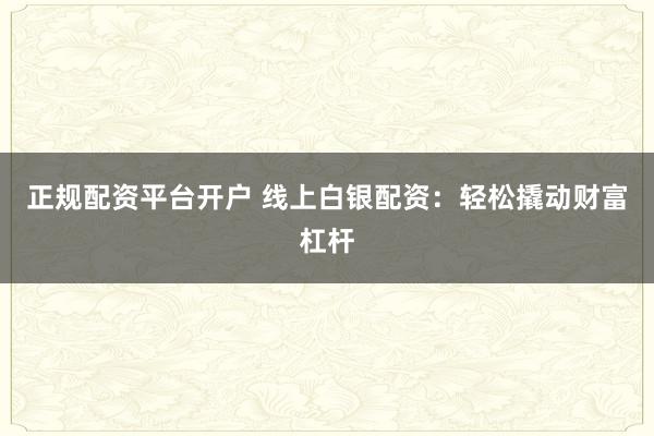 正规配资平台开户 线上白银配资：轻松撬动财富杠杆