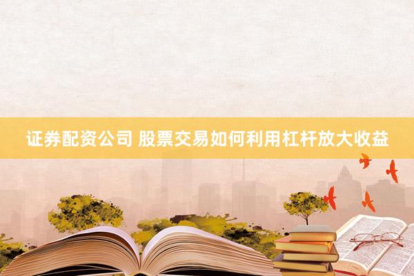 证券配资公司 股票交易如何利用杠杆放大收益