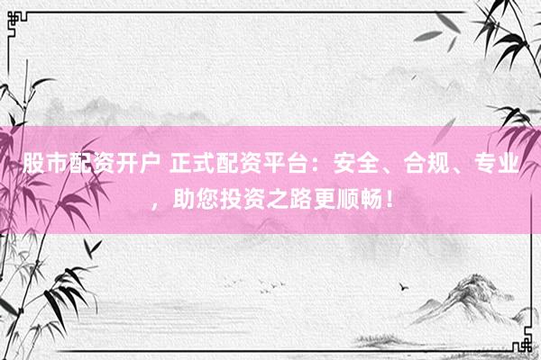 股市配资开户 正式配资平台：安全、合规、专业，助您投资之路更顺畅！