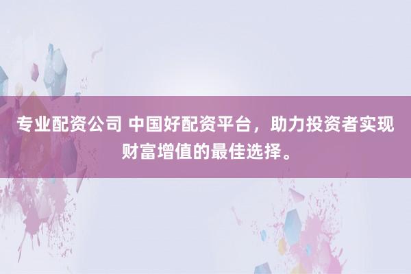 专业配资公司 中国好配资平台，助力投资者实现财富增值的最佳选择。