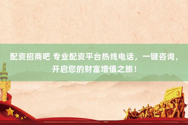 配资招商吧 专业配资平台热线电话，一键咨询，开启您的财富增值之旅！