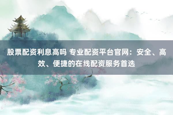 股票配资利息高吗 专业配资平台官网：安全、高效、便捷的在线配资服务首选