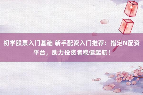 初学股票入门基础 新手配资入门推荐：指定N配资平台，助力投资者稳健起航！