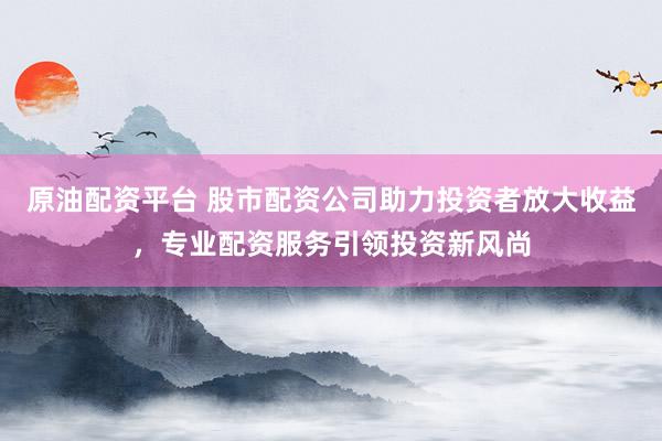 原油配资平台 股市配资公司助力投资者放大收益，专业配资服务引领投资新风尚