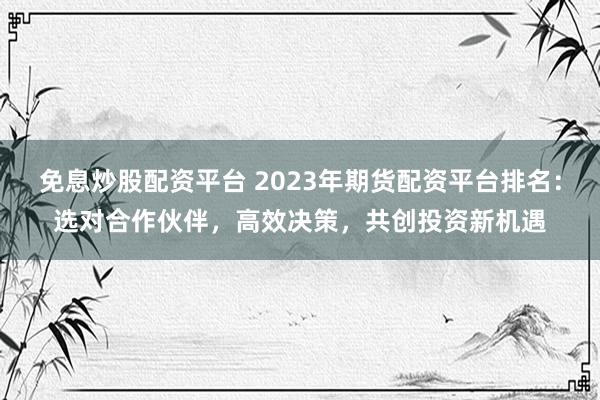 免息炒股配资平台 2023年期货配资平台排名：选对合作伙伴，高效决策，共创投资新机遇