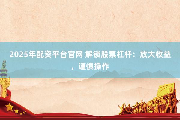 2025年配资平台官网 解锁股票杠杆：放大收益，谨慎操作