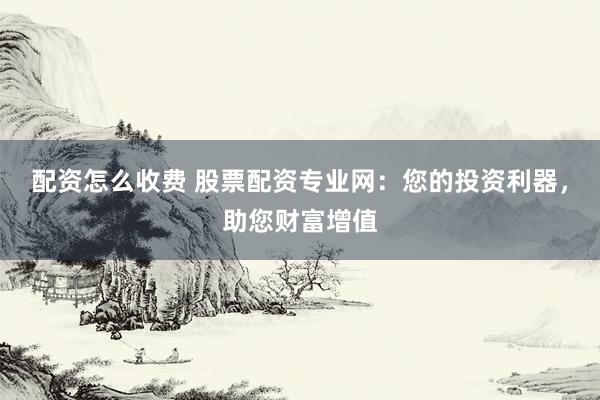 配资怎么收费 股票配资专业网：您的投资利器，助您财富增值