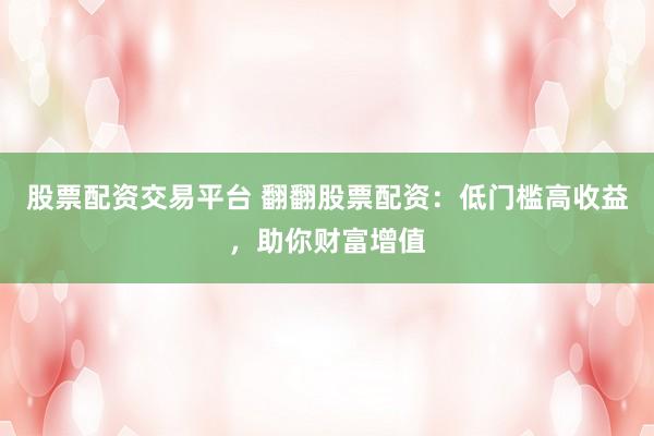 股票配资交易平台 翻翻股票配资：低门槛高收益，助你财富增值