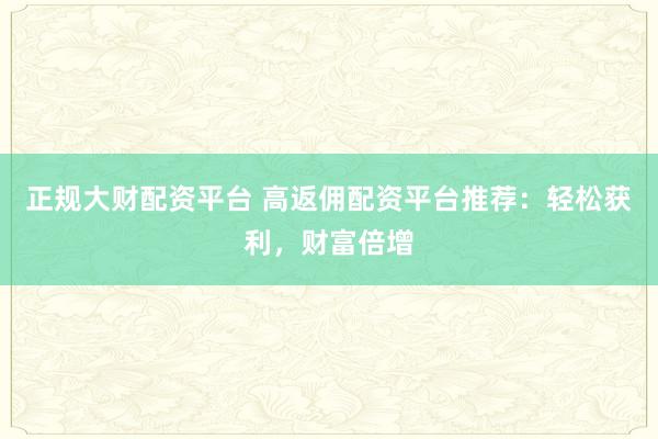 正规大财配资平台 高返佣配资平台推荐：轻松获利，财富倍增