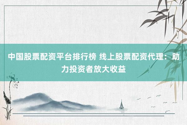 中国股票配资平台排行榜 线上股票配资代理：助力投资者放大收益