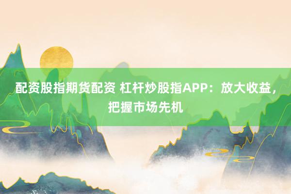 配资股指期货配资 杠杆炒股指APP：放大收益，把握市场先机