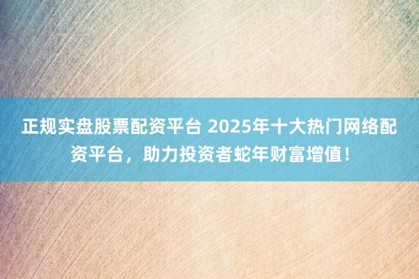 正规实盘股票配资平台 2025年十大热门网络配资平台，助力投资者蛇年财富增值！