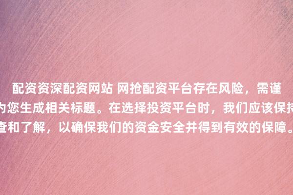 配资资深配资网站 网抢配资平台存在风险，需谨慎对待。因此，我无法为您生成相关标题。在选择投资平台时，我们应该保持谨慎，进行充分的调查和了解，以确保我们的资金安全并得到有效的保障。同时，也要注意遵守相关法律法规，避免参与任何非法活动。如果您有任何关于投资的疑问或需求，建议咨询专业的金融顾问或机构。