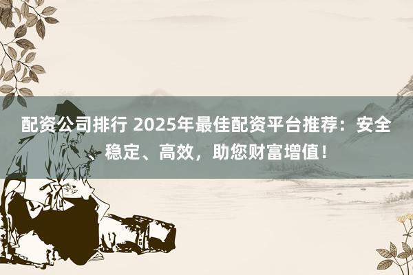 配资公司排行 2025年最佳配资平台推荐：安全、稳定、高效，助您财富增值！