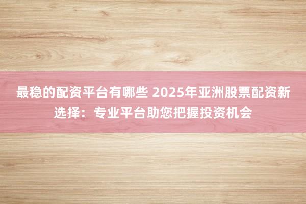最稳的配资平台有哪些 2025年亚洲股票配资新选择：专业平台助您把握投资机会