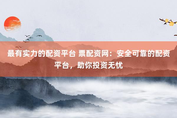 最有实力的配资平台 票配资网：安全可靠的配资平台，助你投资无忧