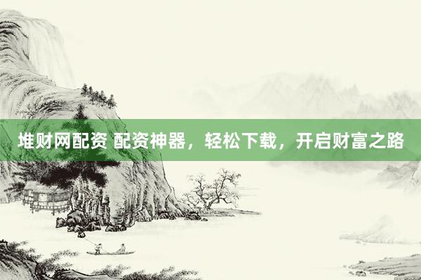 堆财网配资 配资神器，轻松下载，开启财富之路