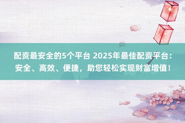 配资最安全的5个平台 2025年最佳配资平台：安全、高效、便捷，助您轻松实现财富增值！