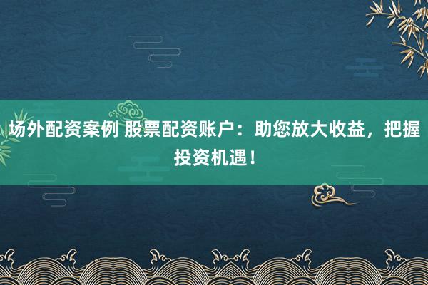 场外配资案例 股票配资账户：助您放大收益，把握投资机遇！
