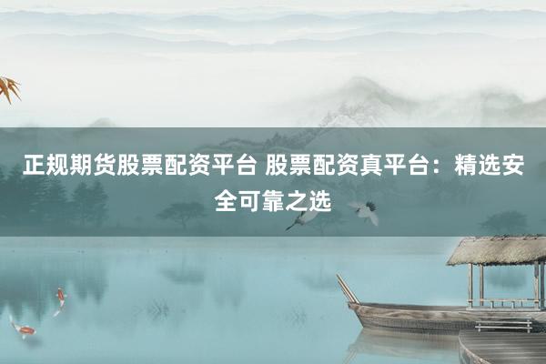 正规期货股票配资平台 股票配资真平台：精选安全可靠之选