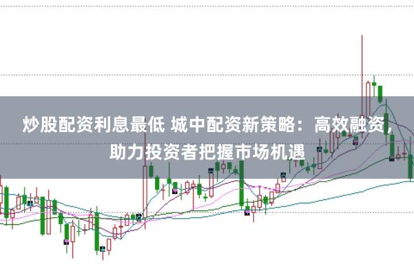 炒股配资利息最低 城中配资新策略：高效融资，助力投资者把握市场机遇