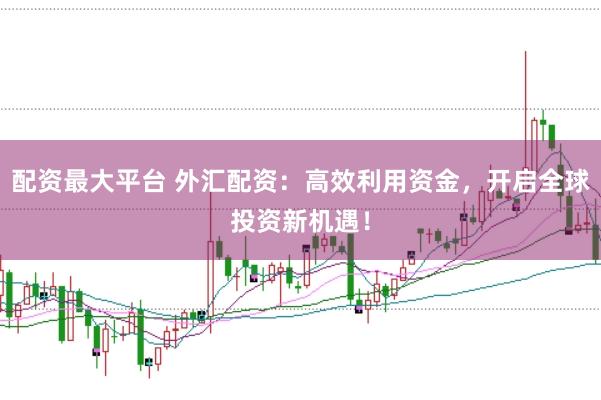 配资最大平台 外汇配资：高效利用资金，开启全球投资新机遇！