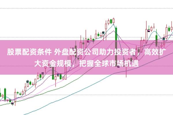股票配资条件 外盘配资公司助力投资者，高效扩大资金规模，把握全球市场机遇