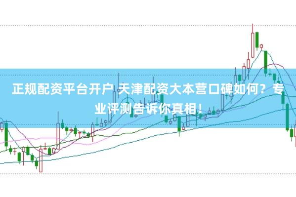 正规配资平台开户 天津配资大本营口碑如何？专业评测告诉你真相！