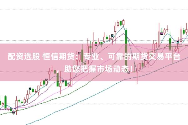 配资选股 恒信期货：专业、可靠的期货交易平台，助您把握市场动态！