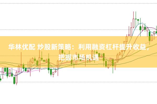华林优配 炒股新策略：利用融资杠杆提升收益，把握市场机遇