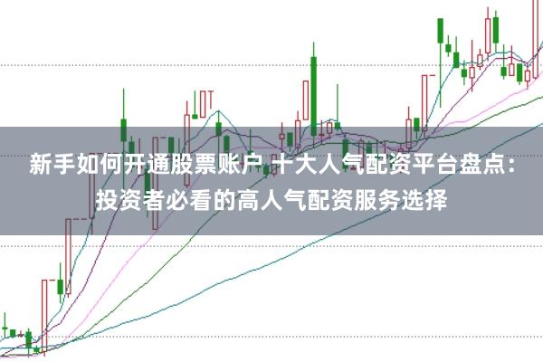 新手如何开通股票账户 十大人气配资平台盘点：投资者必看的高人气配资服务选择