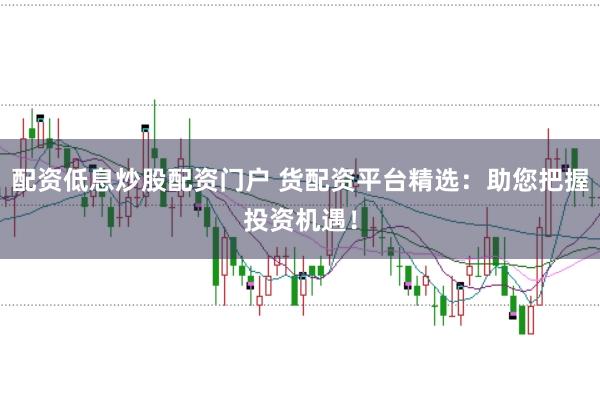 配资低息炒股配资门户 货配资平台精选：助您把握投资机遇！