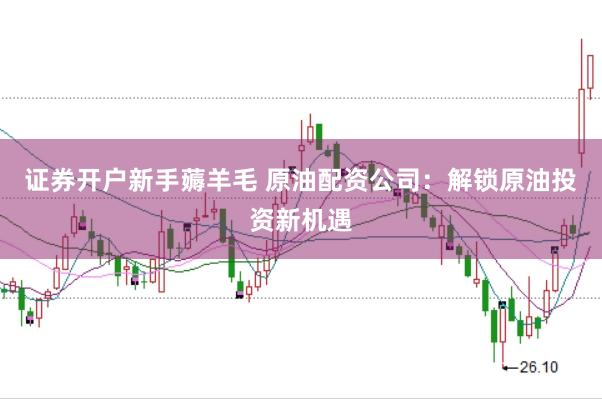 证券开户新手薅羊毛 原油配资公司：解锁原油投资新机遇