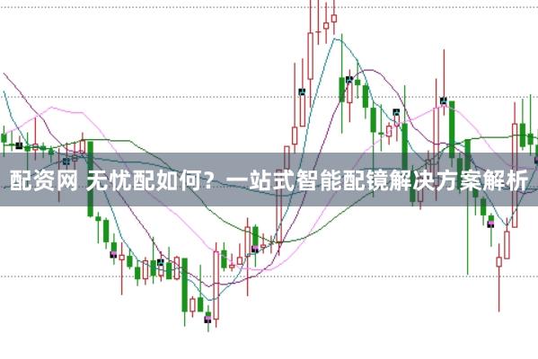 配资网 无忧配如何？一站式智能配镜解决方案解析