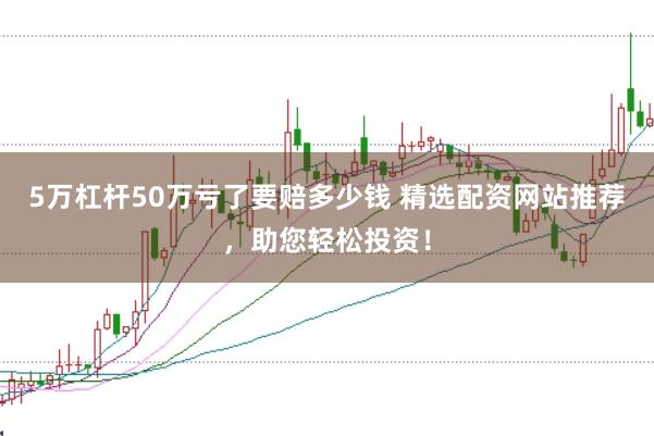 5万杠杆50万亏了要赔多少钱 精选配资网站推荐，助您轻松投资！